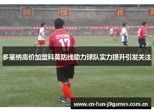 多塞纳高价加盟科莫防线助力球队实力提升引发关注 多塞纳高价加盟科莫防线助力球队实力提升引发关注